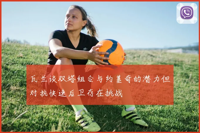 瓦兰谈双塔组合与约基奇的潜力但对抗快速后卫存在挑战