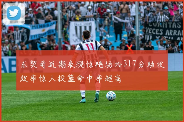 东契奇近期表现惊艳场均317分助攻效率惊人投篮命中率超高