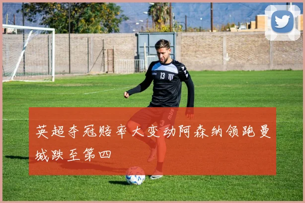 英超夺冠赔率大变动阿森纳领跑曼城跌至第四