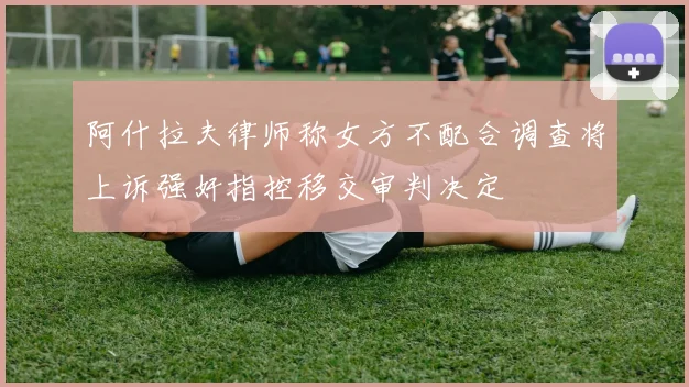 阿什拉夫律师称女方不配合调查将上诉强奸指控移交审判决定