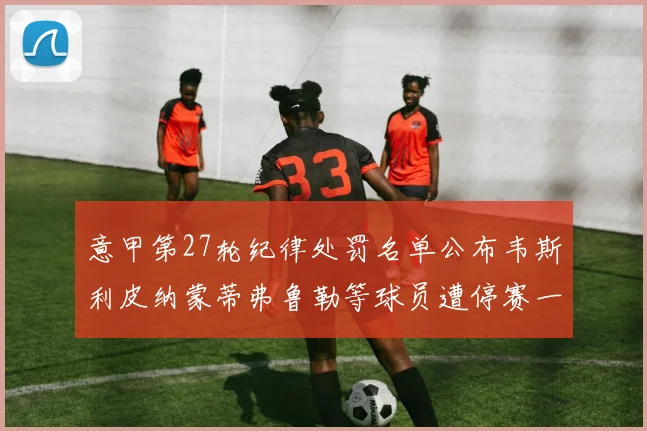 意甲第27轮纪律处罚名单公布韦斯利皮纳蒙蒂弗鲁勒等球员遭停赛一轮