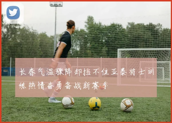 长春气温骤降却挡不住亚泰将士训练热情奋勇备战新赛季