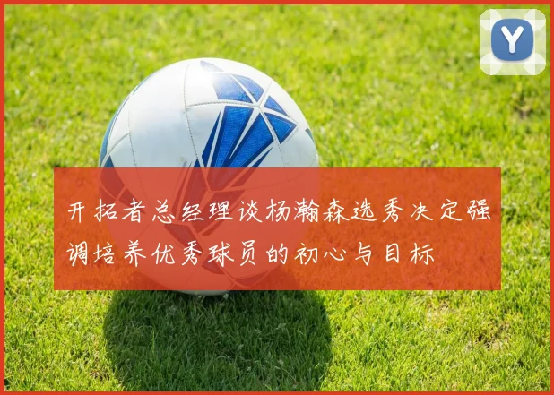 开拓者总经理谈杨瀚森选秀决定强调培养优秀球员的初心与目标