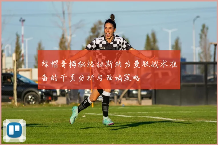 绿帽哥揭秘格拉斯纳为曼联战术准备的千页分析与面试策略