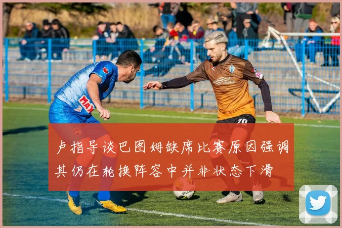 卢指导谈巴图姆缺席比赛原因强调其仍在轮换阵容中并非状态下滑