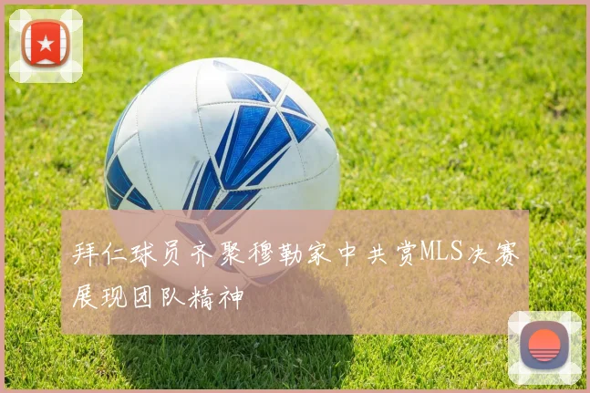 拜仁球员齐聚穆勒家中共赏MLS决赛展现团队精神