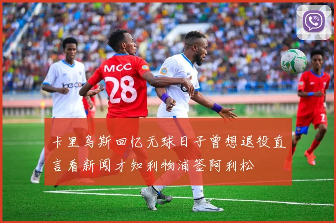 卡里乌斯回忆无球日子曾想退役直言看新闻才知利物浦签阿利松